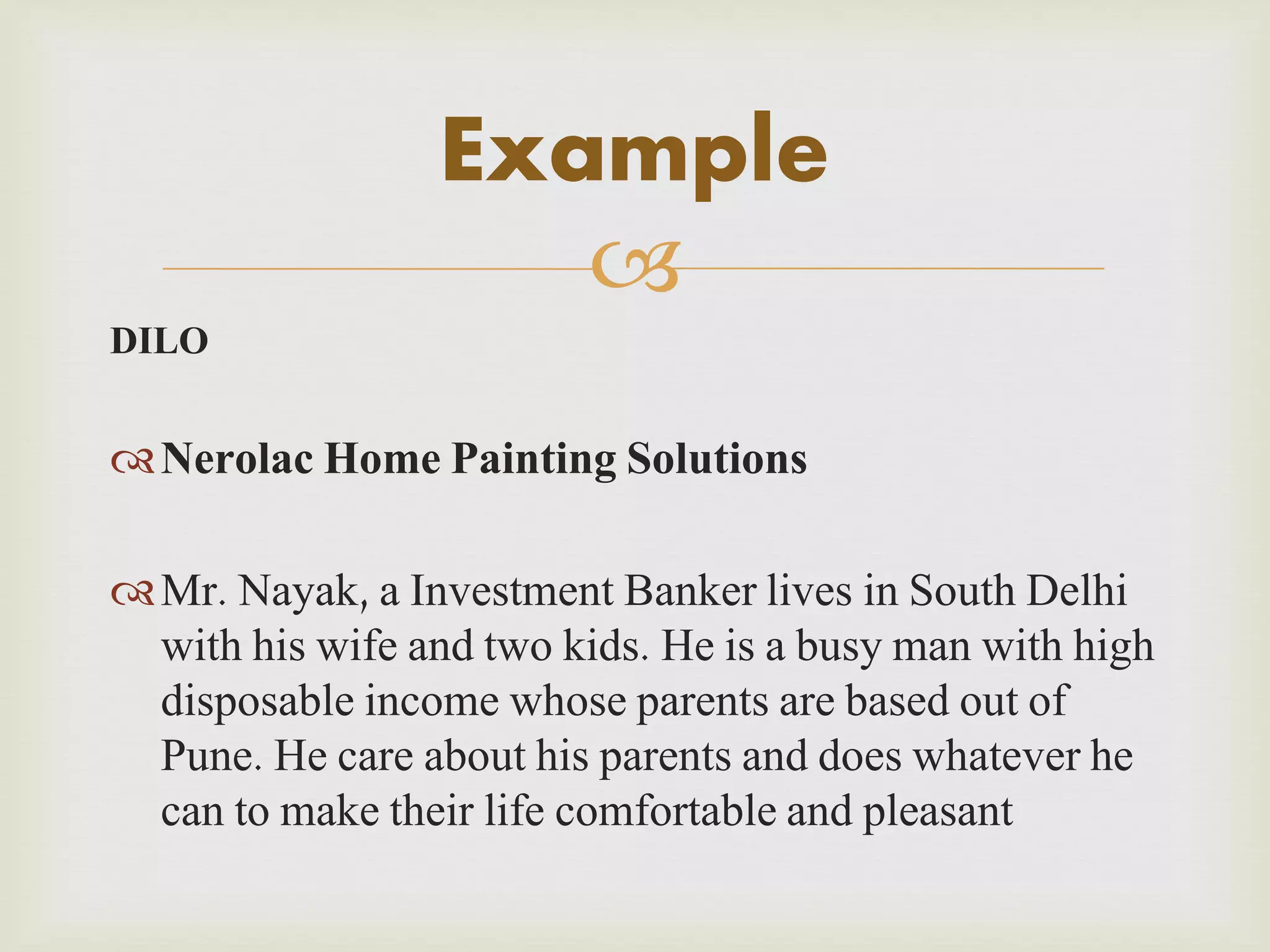 Example

DILO

 Nerolac Home Painting Solutions
 Mr. Nayak, a Investment Banker lives in South Delhi
with his wife and two kids. He is a busy man with high
disposable income whose parents are based out of
Pune. He care about his parents and does whatever he
can to make their life comfortable and pleasant

 