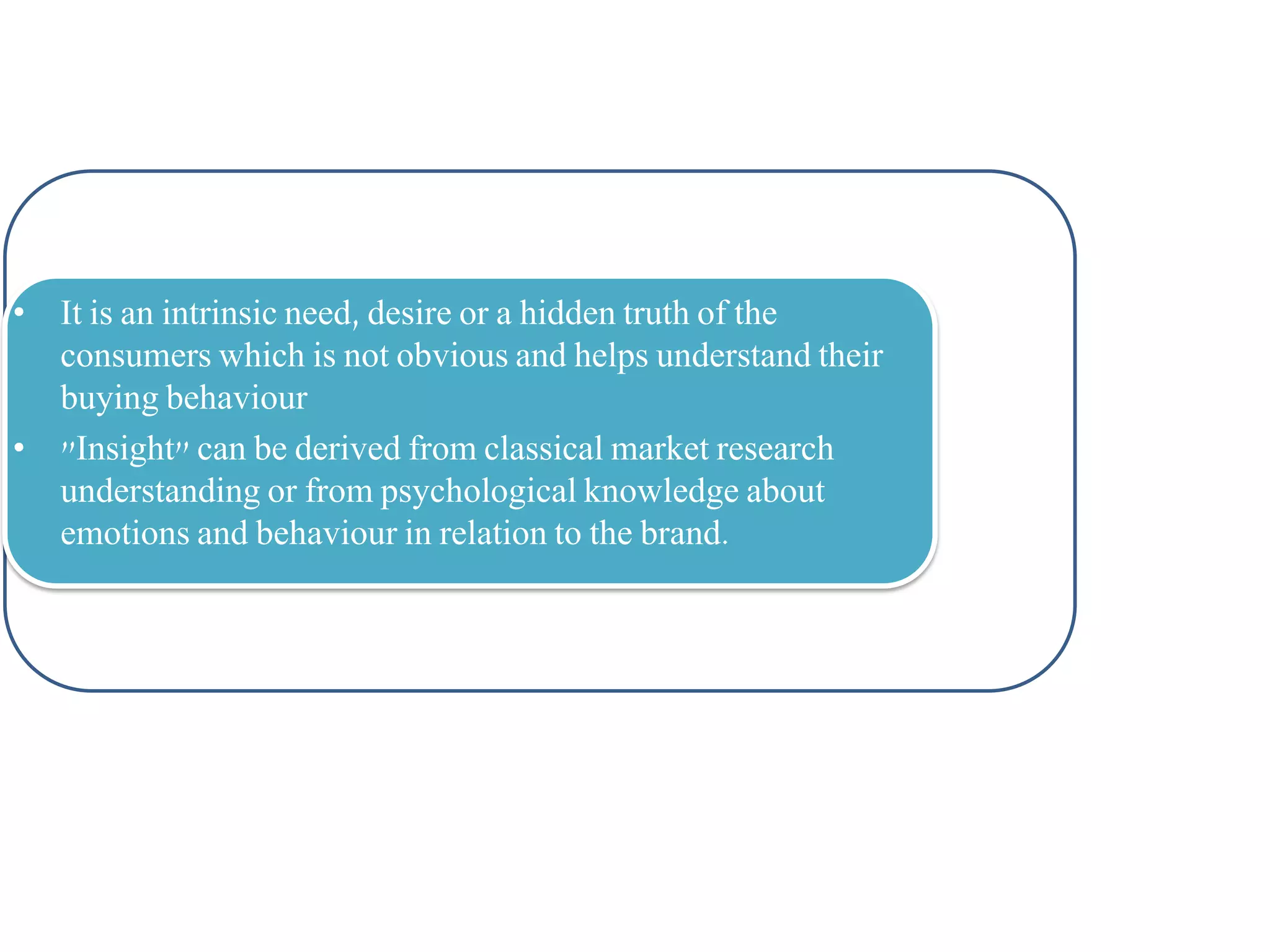 • It is an intrinsic need, desire or a hidden truth of the
consumers which is not obvious and helps understand their
buying behaviour
• "Insight" can be derived from classical market research
understanding or from psychological knowledge about
emotions and behaviour in relation to the brand.

 