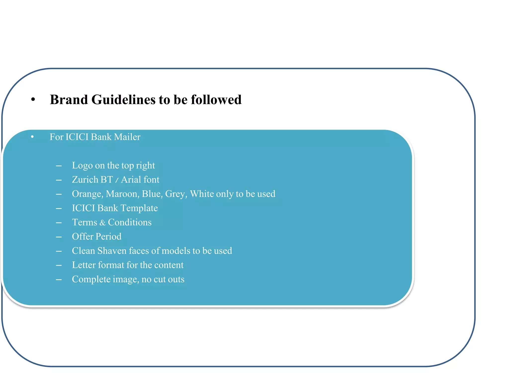 • Brand Guidelines to be followed
•

For ICICI Bank Mailer
–
–
–
–
–
–
–
–
–

Logo on the top right
Zurich BT / Arial font
Orange, Maroon, Blue, Grey, White only to be used
ICICI Bank Template
Terms & Conditions
Offer Period
Clean Shaven faces of models to be used
Letter format for the content
Complete image, no cut outs

 