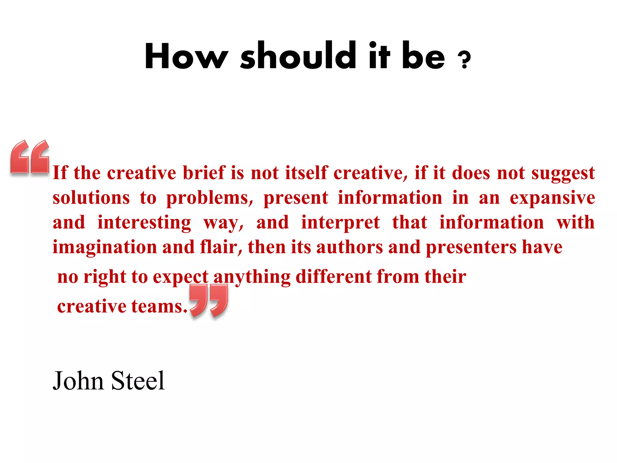 How should it be ?
If the creative brief is not itself creative, if it does not suggest
solutions to problems, present information in an expansive
and interesting way, and interpret that information with
imagination and flair, then its authors and presenters have
no right to expect anything different from their
creative teams.

John Steel

 