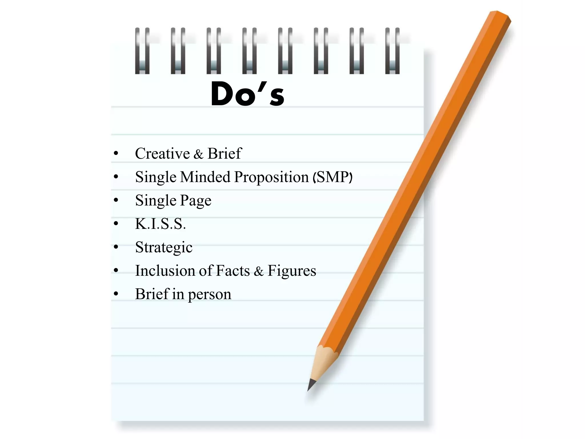 Do’s
•
•
•
•
•
•
•

Creative & Brief
Single Minded Proposition (SMP)
Single Page
K.I.S.S.
Strategic
Inclusion of Facts & Figures
Brief in person

 
