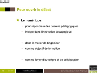 Institut Mines-Télécom
Pour ouvrir le débat
 Le numérique
• pour répondre à des besoins pédagogiques
• intégré dans l'innovation pédagogique
• dans le métier de l'ingénieur
• comme objectif de formation
• comme levier d'ouverture et de collaboration
9-12-2015 Le numérique dans une école d'ingénieurs10
 