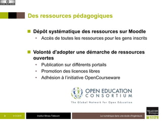 Institut Mines-Télécom
Des ressources pédagogiques
 Dépôt systématique des ressources sur Moodle
• Accès de toutes les ressources pour les gens inscrits
 Volonté d'adopter une démarche de ressources
ouvertes
• Publication sur différents portails
• Promotion des licences libres
• Adhésion à l’initiative OpenCourseware
9-12-2015 Le numérique dans une école d'ingénieurs3
 