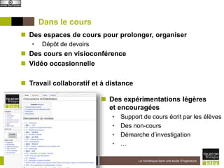 Institut Mines-Télécom
Dans le cours
 Des expérimentations légères
et encouragées
• Support de cours écrit par les élèves
• Des non-cours
• Démarche d’investigation
• …
9-12-2015 Le numérique dans une école d'ingénieurs4
 Des espaces de cours pour prolonger, organiser
• Dépôt de devoirs
 Des cours en visioconférence
 Vidéo occasionnelle
 Travail collaboratif et à distance
 
