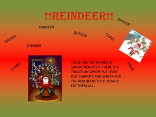 !!REINDEER!!
    PRANCER



DONNER



              THESE ARE THE NAMES OF
              SANTAS REINDEER. THERE IS A
              TRADITION WHERE WE LEAVE
              OUT CARROTS AND WATER FOR
              THE REINDEERS.THEY USUALLY
              EAT THEM ALL.
 