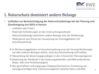 1. Naturschutz dominiert andere Belange
3
• Leitfaden zur Berücksichtigung der Naturschutzbelange bei der Planung und
Genehmigung von WEA in Hessen
 Leitfaden oder Erlass?
 Maximale Anforderungen an den Untersuchungsaufwand
 Naturschutzbelange dominieren andere Belange insb. der Windenergie
 Widerspruch zum Prinzip der Ausweisung von Vorranggebieten mit
Ausschlusswirkung
 In Windvorranggebieten mit Ausschlusswirkung muss der Vorrang Windenergie
vor allen anderen Belangen stehen, sonst Ausschlusswirkung nicht haltbar
 Überprüfung der Bewertungsgrundlagen in den 3 hessischen Planungsregionen
 Bedeutung der Windkraft in den Zulassungsbehörden und ONB verdeutlichen
(bspw. über eine Positivkampagne)
 Neu geschaffene Lenkungsgruppe (Tappeser/Samson) zur Erarbeitung von
Lösungsvorschlägen bzw. Interessenausgleiche zwischen Natur und WEA
 