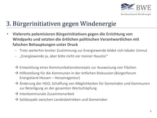 3. Bürgerinitiativen gegen Windenergie
5
• Vielerorts polemisieren Bürgerinitiativen gegen die Errichtung von
Windparks und setzten die örtlichen politischen Verantwortlichen mit
falschen Behauptungen unter Druck
 Trotz weiterhin breiter Zustimmung zur Energiewende bildet sich lokaler Unmut
 „Energiewende ja, aber bitte nicht vor meiner Haustür“
 Entwicklung eines Kommunikationskonzepts zur Ausweisung von Flächen
 Hilfestellung für die Kommunen in der örtlichen Diskussion (Bürgerforum
Energieland Hessen – Hessenagentur)
 Änderung der HGO, Schaffung von Möglichkeiten für Gemeinden und Kommunen
zur Beteiligung an der gesamten Wertschöpfung
 Interkommunale Zusammenarbeit
 Solidarpakt zwischen Landesbetrieben und Gemeinden
 