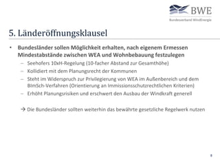 5. Länderöffnungsklausel
8
• Bundesländer sollen Möglichkeit erhalten, nach eigenem Ermessen
Mindestabstände zwischen WEA und Wohnbebauung festzulegen
 Seehofers 10xH-Regelung (10-facher Abstand zur Gesamthöhe)
 Kollidiert mit dem Planungsrecht der Kommunen
 Steht im Widerspruch zur Privilegierung von WEA im Außenbereich und dem
BImSch-Verfahren (Orientierung an Immissionsschutzrechtlichen Kriterien)
 Erhöht Planungsrisiken und erschwert den Ausbau der Windkraft generell
 Die Bundesländer sollten weiterhin das bewährte gesetzliche Regelwerk nutzen
 