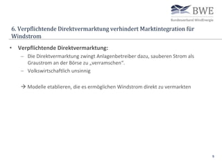 6. Verpflichtende Direktvermarktung verhindert Marktintegration für
Windstrom
9
• Verpflichtende Direktvermarktung:
 Die Direktvermarktung zwingt Anlagenbetreiber dazu, sauberen Strom als
Graustrom an der Börse zu „verramschen“.
 Volkswirtschaftlich unsinnig
 Modelle etablieren, die es ermöglichen Windstrom direkt zu vermarkten
 