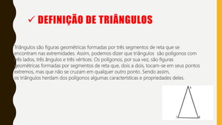  DEFINIÇÃO DE TRIÂNGULOS
Triângulos são figuras geométricas formadas por três segmentos de reta que se
encontram nas extremidades. Assim, podemos dizer que triângulos são polígonos com
três lados, três ângulos e três vértices. Os polígonos, por sua vez, são figuras
geométricas formadas por segmentos de reta que, dois a dois, tocam-se em seus pontos
extremos, mas que não se cruzam em qualquer outro ponto. Sendo assim,
os triângulos herdam dos polígonos algumas características e propriedades deles.
 