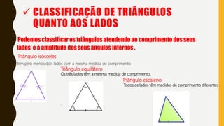  CLASSIFICAÇÃO DE TRIÂNGULOS
QUANTO AOS LADOS
Podemos classificar os triângulos atendendo ao comprimento dos seus
lados e à amplitude dos seus ângulos internos .
Triângulo isósceles
Tem pelo menos dois lados com a mesma medida de comprimento
Triângulo equilátero
Os três lados têm a mesma medida de comprimento.
.
Triângulo escaleno
Todos os lados têm medidas de comprimento diferentes .
 