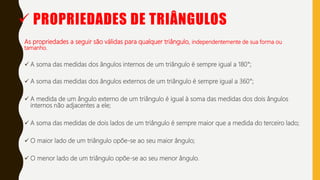  PROPRIEDADES DE TRIÂNGULOS
As propriedades a seguir são válidas para qualquer triângulo, independentemente de sua forma ou
tamanho.
 A soma das medidas dos ângulos internos de um triângulo é sempre igual a 180°;
 A soma das medidas dos ângulos externos de um triângulo é sempre igual a 360°;
 A medida de um ângulo externo de um triângulo é igual à soma das medidas dos dois ângulos
internos não adjacentes a ele;
 A soma das medidas de dois lados de um triângulo é sempre maior que a medida do terceiro lado;
 O maior lado de um triângulo opõe-se ao seu maior ângulo;
 O menor lado de um triângulo opõe-se ao seu menor ângulo.
 
