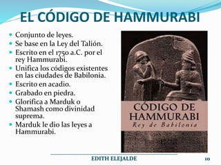 EL CÓDIGO DE HAMMURABI
 Conjunto de leyes.
 Se base en la Ley del Talión.
 Escrito en el 1750 a.C. por el
rey Hammurabi.
 Unifica los códigos existentes
en las ciudades de Babilonia.
 Escrito en acadio.
 Grabado en piedra.
 Glorifica a Marduk o
Shamash como divinidad
suprema.
 Marduk le dio las leyes a
Hammurabi.
______________________________________________
EDITH ELEJALDE 10
 