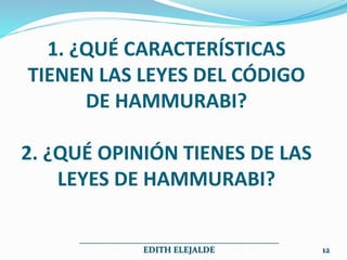 1. ¿QUÉ CARACTERÍSTICAS
TIENEN LAS LEYES DEL CÓDIGO
DE HAMMURABI?
2. ¿QUÉ OPINIÓN TIENES DE LAS
LEYES DE HAMMURABI?
______________________________________________
EDITH ELEJALDE 12
 