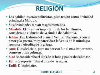 RELIGIÓN
 Los babilonios eran politeístas, pero tenían como divinidad
principal a Marduk.
 Sus divinidades tenían rasgos humanos.
 Marduk: El dios más importante de los babilonios,
considerado el dueño de la ciudad de Babilonia.
 Ishtar: Fue la diosa del planeta Venus, relacionada con el
amor y la guerra, muy parecida a la Venus de la mitología
romana y Afrodita de la griega.
 Anu: Dios del cielo, pero no por eso fue el más importante,
como en otras culturas.
 Sin: Se consideraba el dios de la luna y padre de Sahmash.
 Ea: Este representaba al dios de las aguas.
 Enlil: Dios del aire.
______________________________________________
EDITH ELEJALDE 16
 
