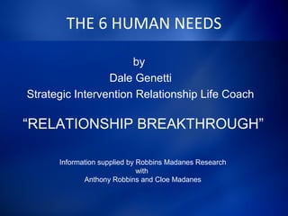 THE 6 HUMAN NEEDS
by
Dale Genetti
Strategic Intervention Relationship Life Coach
“RELATIONSHIP BREAKTHROUGH”
Information supplied by Robbins Madanes Research
with
Anthony Robbins and Cloe Madanes
 