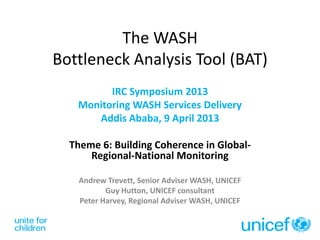 The WASH
Bottleneck Analysis Tool (BAT)
IRC Symposium 2013
Monitoring WASH Services Delivery
Addis Ababa, 9 April 2013
Theme 6: Building Coherence in Global-
Regional-National Monitoring
Andrew Trevett, Senior Adviser WASH, UNICEF
Guy Hutton, UNICEF consultant
Peter Harvey, Regional Adviser WASH, UNICEF
 