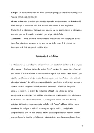 9
Energía: Un robot debe de tener una fuente de energía para poder convertirla en trabajo cada
vez que efectúa algún movimiento.
Grados de libertad: Se utilizan para conocer la posición de cada actuado y articulación del
robot para que el efector final esté en la posición para realizar la tarea programada.
Captación de la información: Se refiere a los sensores que van a darle al robot la información
necesaria para que desempeñe la actividad para la que está diseñado.
Autonomía: La forma en que un robot desempeña una actividad tiene complejidad. Si esta
tiene algún dinamismo es mayor, es por esto que una de las ramas de la robótica muy
importante es la de la inteligencia artificial (IA).
Importancia de la Robótica
a robótica siempre ha estado unida a la construcción de "artefactos" con la idea de asemejarse
al ser humano y de ahorrar trabajo. La palabra "robot" proviene del escritor Karel Capek, el
cual usó en 1921 dicho término en una de sus obras a partir de la palabra checa "robota", que
significa servidumbre o trabajo forzado. Posteriormente, sería Isaac Asimov quien utilizaría
el término "robótica". La robótica se ocupa del diseño, manufactura y aplicaciones de éstos y
combina diversas disciplinas como la mecánica, electrónica, informática, inteligencia
artificial e ingeniería de control. La inteligencia artificial, está adquiriendo mayor
protagonismo con el tiempo en la robótica, se trata de una ciencia perteneciente a la rama de
la cibernética, que estudia el mecanismo de la inteligencia humana con el fin de crear
máquinas inteligentes, capaces de realizar cálculos y de "pensar", elaborar juicios y tomar
decisiones. La inteligencia artificial se encarga de la parte analítica, consiguiendo
comportamientos cada vez más humanos. Quizás estos comportamientos humanos sean los
que más llamen la atención, probablemente relacionándolos con el cine, en películas donde
 