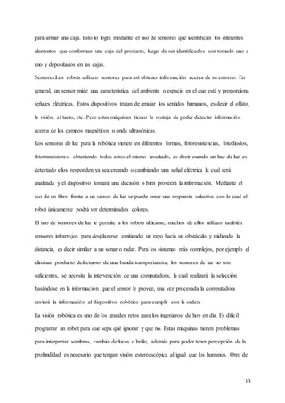 13
para armar una caja. Esto lo logra mediante el uso de sensores que identifican los diferentes
elementos que conforman una caja del producto, luego de ser identificados son tomado uno a
uno y depositados en las cajas.
Sensores:Los robots utilizan sensores para así obtener información acerca de su entorno. En
general, un sensor mide una característica del ambiente o espacio en el que está y proporciona
señales eléctricas. Estos dispositivos tratan de emular los sentidos humanos, es decir el olfato,
la visión, el tacto, etc. Pero estas máquinas tienen la ventaja de poder detectar información
acerca de los campos magnéticos u onda ultrasónicas.
Los sensores de luz para la robótica vienen en diferentes formas, fotoresistencias, fotodiodos,
fototransistores, obteniendo todos estos el mismo resultado, es decir cuando un haz de luz es
detectado ellos responden ya sea creando o cambiando una señal eléctrica la cual será
analizada y el dispositivo tomará una decisión o bien proveerá la información. Mediante el
uso de un filtro frente a un sensor de luz se puede crear una respuesta selectiva con lo cual el
robot únicamente podrá ver determinados colores.
El uso de sensores de luz le permite a los robots ubicarse, muchos de ellos utilizan también
sensores infrarrojos para desplazarse, emitiendo un rayo hacia un obstáculo y midiendo la
distancia, es decir similar a un sonar o radar. Para los sistemas más complejos, por ejemplo el
eliminar producto defectuoso de una banda transportadora, los sensores de luz no son
suficientes, se necesita la intervención de una computadora, la cual realizará la selección
basándose en la información que el sensor le provee, una vez procesada la computadora
enviará la información al dispositivo robótico para cumplir con la orden.
La visión robótica es uno de los grandes retos para los ingenieros de hoy en día. Es difícil
programar un robot para que sepa qué ignorar y que no. Estas máquinas tienen problemas
para interpretar sombras, cambio de luces o brillo, además para poder tener percepción de la
profundidad es necesario que tengan visión estereoscópica al igual que los humanos. Otro de
 