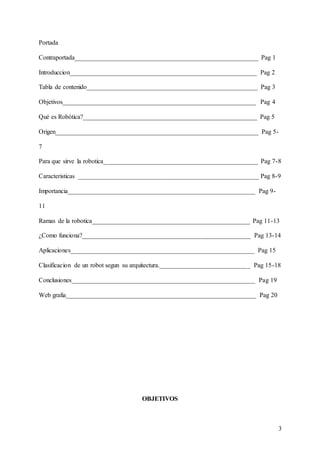 3
Portada
Contraportada_________________________________________________________ Pag 1
Introduccion__________________________________________________________ Pag 2
Tabla de contenido_____________________________________________________ Pag 3
Objetivos____________________________________________________________ Pag 4
Qué es Robótica?______________________________________________________ Pag 5
Origen_______________________________________________________________ Pag 5-
7
Para que sirve la robotica________________________________________________ Pag 7-8
Caracteristicas ________________________________________________________ Pag 8-9
Importancia__________________________________________________________ Pag 9-
11
Ramas de la robotica_________________________________________________ Pag 11-13
¿Como funciona?____________________________________________________ Pag 13-14
Aplicaciones_________________________________________________________ Pag 15
Clasificacion de un robot segun su arquitectura.____________________________ Pag 15-18
Conclusiones_________________________________________________________ Pag 19
Web grafia___________________________________________________________ Pag 20
OBJETIVOS
 