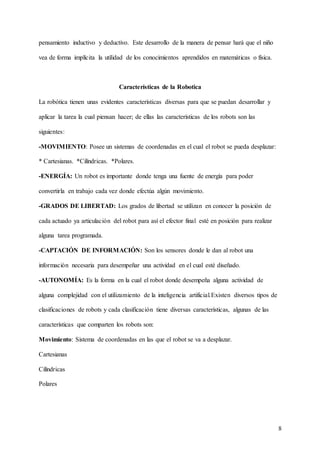 8
pensamiento inductivo y deductivo. Este desarrollo de la manera de pensar hará que el niño
vea de forma implícita la utilidad de los conocimientos aprendidos en matemáticas o física.
Características de la Robotica
La robótica tienen unas evidentes características diversas para que se puedan desarrollar y
aplicar la tarea la cual piensan hacer; de ellas las características de los robots son las
siguientes:
-MOVIMIENTO: Posee un sistemas de coordenadas en el cual el robot se pueda desplazar:
* Cartesianas. *Cilíndricas. *Polares.
-ENERGÍA: Un robot es importante donde tenga una fuente de energía para poder
convertirla en trabajo cada vez donde efectúa algún movimiento.
-GRADOS DE LIBERTAD: Los grados de libertad se utilizan en conocer la posición de
cada actuado ya articulación del robot para así el efector final esté en posición para realizar
alguna tarea programada.
-CAPTACIÓN DE INFORMACIÓN: Son los sensores donde le dan al robot una
información necesaria para desempeñar una actividad en el cual esté diseñado.
-AUTONOMÍA: Es la forma en la cual el robot donde desempeña alguna actividad de
alguna complejidad con el utilizamiento de la inteligencia artificial.Existen diversos tipos de
clasificaciones de robots y cada clasificación tiene diversas características, algunas de las
características que comparten los robots son:
Movimiento: Sistema de coordenadas en las que el robot se va a desplazar.
Cartesianas
Cilíndricas
Polares
 
