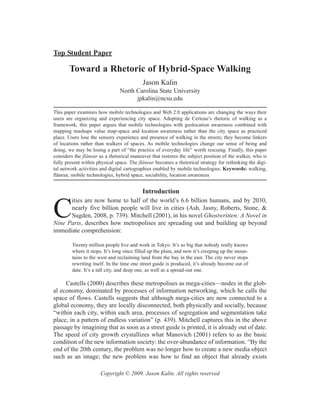 Top Student Paper

       Toward a Rhetoric of Hybrid-Space Walking
                                           Jason Kalin
                                North Carolina State University
                                      jpkalin@ncsu.edu

This paper examines how mobile technologies and Web 2.0 applications are changing the ways their
users are organizing and experiencing city space. Adopting de Certeau’s rhetoric of walking as a
framework, this paper argues that mobile technologies with geolocation awareness combined with
mapping mashups value map-space and location awareness rather than the city space as practiced
place. Users lose the sensory experience and presence of walking in the streets; they become linkers
of locations rather than walkers of spaces. As mobile technologies change our sense of being and
doing, we may be losing a part of “the practice of everyday life” worth rescuing. Finally, this paper
considers the flâneur as a rhetorical maneuver that restores the subject position of the walker, who is
fully present within physical space. The flâneur becomes a rhetorical strategy for rethinking the digi-
tal network activities and digital cartographies enabled by mobile technologies. Keywords: walking,
flâneur, mobile technologies, hybrid space, sociability, location awareness


                                           Introduction
      ities are now home to half of the world’s 6.6 billion humans, and by 2030,

C     nearly five billion people will live in cities (Ash, Jasny, Roberts, Stone, &
      Sugden, 2008, p. 739). Mitchell (2001), in his novel Ghostwritten: A Novel in
Nine Parts, describes how metropolises are spreading out and building up beyond
immediate comprehension:

         Twenty million people live and work in Tokyo. It’s so big that nobody really knows
         where it stops. It’s long since filled up the plain, and now it’s creeping up the moun-
         tains to the west and reclaiming land from the bay in the east. The city never stops
         rewriting itself. In the time one street guide is produced, it’s already become out of
         date. It’s a tall city, and deep one, as well as a spread-out one.

     Castells (2000) describes these metropolises as mega-cities—nodes in the glob-
al economy, dominated by processes of information networking, which he calls the
space of flows. Castells suggests that although mega-cities are now connected to a
global economy, they are locally disconnected, both physically and socially, because
“within each city, within each area, processes of segregation and segmentation take
place, in a pattern of endless variation” (p. 439). Mitchell captures this in the above
passage by imagining that as soon as a street guide is printed, it is already out of date.
The speed of city growth crystallizes what Manovich (2001) refers to as the basic
condition of the new information society: the over-abundance of information. “By the
end of the 20th century, the problem was no longer how to create a new media object
such as an image; the new problem was how to find an object that already exists

                       Copyright © 2009. Jason Kalin. All rights reserved
 