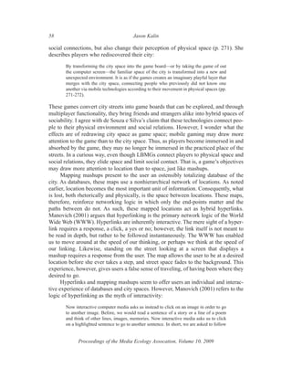 58                                        Jason Kalin

social connections, but also change their perception of physical space (p. 271). She
describes players who rediscovered their city:
       By transforming the city space into the game board—or by taking the game of out
       the computer screen—the familiar space of the city is transformed into a new and
       unexpected environment. It is as if the games creates an imaginary playful layer that
       merges with the city space, connecting people who previously did not know one
       another via mobile technologies according to their movement in physical spaces (pp.
       271-272).

These games convert city streets into game boards that can be explored, and through
multiplayer functionality, they bring friends and strangers alike into hybrid spaces of
sociability. I agree with de Souza e Silva’s claim that these technologies connect peo-
ple to their physical environment and social relations. However, I wonder what the
effects are of redrawing city space as game space; mobile gaming may draw more
attention to the game than to the city space. Thus, as players become immersed in and
absorbed by the game, they may no longer be immersed in the practiced place of the
streets. In a curious way, even though LBMGs connect players to physical space and
social relations, they elide space and limit social contact. That is, a game’s objectives
may draw more attention to location than to space, just like mashups.
      Mapping mashups present to the user an ostensibly totalizing database of the
city. As databases, these maps use a nonhierarchical network of locations. As noted
earlier, location becomes the most important unit of information. Consequently, what
is lost, both rhetorically and physically, is the space between locations. These maps,
therefore, reinforce networking logic in which only the end-points matter and the
paths between do not. As such, these mapped locations act as hybrid hyperlinks.
Manovich (2001) argues that hyperlinking is the primary network logic of the World
Wide Web (WWW). Hyperlinks are inherently interactive. The mere sight of a hyper-
link requires a response, a click, a yes or no; however, the link itself is not meant to
be read in depth, but rather to be followed instantaneously. The WWW has enabled
us to move around at the speed of our thinking, or perhaps we think at the speed of
our linking. Likewise, standing on the street looking at a screen that displays a
mashup requires a response from the user. The map allows the user to be at a desired
location before she ever takes a step, and street space fades to the background. This
experience, however, gives users a false sense of traveling, of having been where they
desired to go.
      Hyperlinks and mapping mashups seem to offer users an individual and interac-
tive experience of databases and city spaces. However, Manovich (2001) refers to the
logic of hyperlinking as the myth of interactivity:
       Now interactive computer media asks us instead to click on an image in order to go
       to another image. Before, we would read a sentence of a story or a line of a poem
       and think of other lines, images, memories. Now interactive media asks us to click
       on a highlighted sentence to go to another sentence. In short, we are asked to follow


             Proceedings of the Media Ecology Assocation, Volume 10, 2009
 