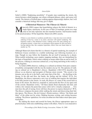 60                                          Jason Kalin

Solnit’s (2000) “frightening possibility”: If people stop wandering the streets, the
streets become a dead language, one whose colloquial phrases, jokes, and curses will
vanish. The rhetoric of hybrid-space walking appears depressingly shallow, but I will
consider a rhetorical strategy that may give it depth.
                A Rhetorical Maneuver: The Flâneur & Flânerie
          anovich (2001) argues that hyperlinking reduces the field of rhetoric to a

M         single figure, metonymy. In the case of Web 2.0 mashups, points on a map
          come to not only represent, but also manifest location. And location stands
in for practiced place. Of the hyperlink, Manovich (2001) asserts,

        If there is a new rhetoric or aesthetic possible here, it may have less to do with the
        ordering of time by a writer or an orator, and more with spatial wandering. The
        hypertext reader is like Robinson Crusoe, walking across the sand, picking up a
        navigation journal, a rotten fruit, an instrument whose purpose he does not know;
        leaving imprints that, like computer hyperlinks, follow from one found object to
        another. (p. 78)

Although Manovich claims that this is a rhetoric of spatial wandering, his example of
Robinson Crusoe correlates to a mobile technology user following locations on a
map. Though we may follow the footprints, the act itself of passing by is absent.
When mobile technology users employ mapping mashups, they are interpellated by
the logic of hyperlinks, which values walking as means rather than an end in itself. In
the process, walking as conscious cultural act, a way being and doing in the world, is
being forgotten.
      As Solnit (2000) observes, walking as a cultural act distinct from pure corpore-
al mobility corresponded with the rise the modern city (p 14). The epitome of walk-
ing as cultural act is Baudelaire’s flâneur. Baudelaire (1863/1972) describes the
flâneur as an observer and navigator of Parisian street crowds: “The crowd is his
domain, just as the air is the bird’s, and water that of the fish . . . his dwelling in the
throng, in the ebb and flow, the bustle, the feeling and the infinite” (¶ 8). For
Baudelaire, the flâneur represents a new way of walking that requires the individual
to be fully present in the streets. As such, the flâneur as a man of the crowd feels at
home in the streets. He observes, responds to, and records the flow of city space and
of the crowds. Baudelaire writes, “All these details flood chaotically into him; and
within a few minutes the poem that comes with it all is virtually composed. . . . Few
men have the gift of seeing; fewer still have the power to express themselves” (¶ 9).
The flâneur composes his poem while walking the streets and discovering their hid-
den spaces. The flâneur, like de Certeau’s Wandersmänner, follows “the thicks and
thins” of the urban text he writes. Walking becomes writing, and writing becomes
walking. The flâneur spatializes: he writes an urban text that makes street space prac-
ticed place.
      By making the streets and crowds his home, the flâneur appropriates space as
practiced place while also establishing contact with others. Flânerie is an enunciative

              Proceedings of the Media Ecology Assocation, Volume 10, 2009
 