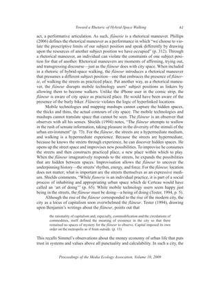 Toward a Rhetoric of Hybrid-Space Walking                              61

act, a performative articulation. As such, flânerie is a rhetorical maneuver. Phillips
(2006) defines the rhetorical maneuver as a performance in which “we choose to vio-
late the proscriptive limits of our subject position and speak differently by drawing
upon the resources of another subject position we have occupied” (p. 312). Through
a rhetorical maneuver, an individual can violate the constraints of one subject posi-
tion for that of another. Rhetorical maneuvers are moments of affirming, trying out,
and transgressing discourse—just as the flâneur does with city space. When included
in a rhetoric of hybrid-space walking, the flâneur introduces a rhetorical maneuver
that presumes a different subject position—one that embraces the presence of flâner-
ie, of walking the streets as practiced place. Put another way, as a rhetorical maneu-
ver, the flâneur disrupts mobile technology users’ subject positions as linkers by
allowing them to become walkers. Unlike the iPhone user in the comic strip, the
flâneur is aware of city space as practiced place. He would have been aware of the
presence of the burly biker. Flânerie violates the logic of hyperlinked locations.
      Mobile technologies and mapping mashups cannot capture the hidden spaces,
the thicks and thins, the actual contours of city space. The mobile technologies and
mashups cannot translate space that cannot be seen. The flâneur is an observer that
observes with all his senses. Shields (1994) notes, “The flâneur attempts to wallow
in the rush of sensate information, taking pleasure in the diversity of the stimuli of the
urban environment” (p. 73). For the flâneur, the streets are a hypermediate medium,
and walking is a hypermediate experience. Because the streets are hypermediate,
because he knows the streets through experience, he can discover hidden spaces. He
opens up the street space and improvises new possibilities. To improvise he consumes
the streets and then constructs practiced place, a new place within which to play.
When the flâneur imaginatively responds to the streets, he expands the possibilities
that are hidden between spaces. Improvisation allows the flâneur to uncover the
underpinning history—the streets’ rhythm, energy, and force. For the flâneur, location
does not matter; what is important are the streets themselves as an expressive medi-
um. Shields comments, “While flanerie is an individual practice, it is part of a social
process of inhabiting and appropriating urban space which de Certeau would have
called an ‘art of doing’” (p. 65). While mobile technology users seem happy just
being in the streets, the flâneur must be doing—a being of doing (Tester, 1994, p. 5).
      Although the rise of the flâneur corresponded to the rise of the modern city, the
city as a locus of capitalism soon overwhelmed the flâneur. Tester (1994), drawing
upon Benjamin’s writings about the flâneur, points out that
       the rationality of capitalism and, especially, commodification and the circulations of
       commodities, itself defined the meaning of existence in the city so that there
       remained no spaces of mystery for the flâneur to observe. Capital imposed its own
       order on the metropolis as if from outside. (p. 13)

This recalls Simmel’s observations about the money economy of urban life that puts
trust in systems and values above all punctuality and calculability. In such a city, the


             Proceedings of the Media Ecology Assocation, Volume 10, 2009
 