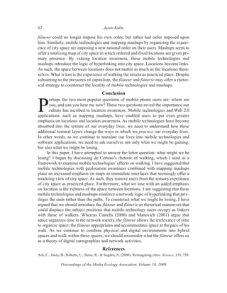 62                                          Jason Kalin

flâneur could no longer impose his own order, but rather had order imposed upon
him. Similarly, mobile technologies and mapping mashups by organizing the experi-
ence of city space are imposing a new rational order on their users. Mashups seem to
offer a totalizing map of city space in which ordered and fixed locations are given pri-
mary presence. By valuing location awareness, these mobile technologies and
mashups introduce the logic of hyperlinking into city space. Locations become links.
As such, the space between locations does not matter as much as the locations them-
selves. What is lost is the experience of walking the streets as practiced place. Despite
subsuming to the pressures of capitalism, the flâneur and flânerie may offer a rhetor-
ical strategy to counteract the locality of mobile technologies and mashups.
                                           Conclusion
       erhaps the two most popular questions of mobile phone users are: where are

P      you, and can you hear me now? These two questions reveal the importance our
       culture has ascribed to location awareness. Mobile technologies and Web 2.0
applications, such as mapping mashups, have enabled users to put even greater
emphasis on locations and location awareness. As mobile technologies have become
absorbed into the texture of our everyday lives, we need to understand how these
additional textural layers change the ways in which we practice our everyday lives.
In other words, as we continue to translate our lives into mobile technologies and
software applications, we need to ask ourselves not only what we might be gaining,
but also what we might be losing.
      In this paper, I have attempted to answer the latter question: what might we be
losing? I began by discussing de Certeau’s rhetoric of walking, which I used as a
framework to examine mobile technologies’ effects on walking. I have suggested that
mobile technologies with geolocation awareness combined with mapping mashups
place an increased emphasis on maps as immediate interfaces that seemingly offer a
totalizing view of city space. As such, they remove users from the sensory experience
of city space as practiced place. Furthermore, what we lose with an added emphasis
on location is the richness of the space between locations. I am suggesting that these
mobile technologies and mashups reinforce a network logic of hyperlinking that priv-
ileges the ends rather than the paths. To counteract what we might be losing, I have
argued that we should introduce the flâneur and flânerie as rhetorical maneuvers that
could displace the subject positions that mobile technology users occupy as linkers
with those of walkers. Whereas Castells (2000) and Manovich (2001) argue that
space organizes time in the network society, the flâneur allows the irrelevance of time
to organize space; the flâneur appropriates and accommodates space at the pace of his
walk. As we continue to combine physical and digital environments into hybrid
spaces and walk within these spaces, we should reconsider what the flâneur offers us
as a theory of digital cartographies and network activities.
                                           References
Ash, C., Jasny, B., Roberts, L., Stone, R., & Sugden, A. (2008). Reimagining cities. Science, 319, 739.

               Proceedings of the Media Ecology Assocation, Volume 10, 2009
 