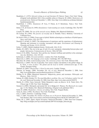 Toward a Rhetoric of Hybrid-Space Walking                                63

Baudelaire, C. (1972). Selected writing on art and literature (P. Charvet, Trans.). New York: Viking.
      (Original work published 1863.) Also available online at: Hrnqvist, M. (2004). Modernism och
      postmodernism. Retrieved December 5, 2008, from http://www.idehist.uu.se/distans/ilmh/pm/
      baudelairepainter.htm
Baudrillard, J. (1983). Simulations (P. Foss, P. Patton, & P. Beitchman, Trans.). New York:
      Semiotext(e).
Bolter, J. D., & Grusin, R. (1999). Remediation: Understanding new media. Cambridge, MA: The MIT
      Press.
Castells, M. (2000). The rise of the network society. Malden, MA: Blackwell Publishers.
De Certeau, M. (1984). The practice of everyday life (S. Rendall, Trans.). Berkeley: University of
      California Press.
De Souza e Silva, A. (2006). From cyper to hybrid: Mobile technologies as interfaces of hybrid spaces.
      Space and Culture, 9(3), 261-278.
Dourish, P., & Bell, G. (2007). The infrastructure of experience and the experience of infrastructure:
      Meaning and strucuture in everyday encounters with space. Environment and Planning B:
      Planning and Design, 34 (3), 414-430.
Farley, T. (2005). Mobile telephone history. Telektronikk, 3(4), 22-34.
Hardey, M. (2007). The city in the age of web 2.0 a new synergistic relationship between place and
      people. Information, Communication & Society, 10(6), 867-884.
Jensen, O. B. (2006). ‘Facework,’ flow and the city: Simmel, Goffman and mobility in the contempo-
      rary city. Mobilities, 1(2), 143-165.
Kellerman, A. (2006). Personal mobilities. London, New York: Routledge.
Manovich, L. (2001). The language of new media. Cambridge, MA: The MIT Press.
McLuhan, M. (1964). Understanding media: The extensions of man. New York: McGraw-Hill.
Meyrowitz, J. (2005). The rise of glocality: New senses of place and identity in the global village. In
      K. Nyiri, A sense of place: The global and the local in mobile communication (pp. 21-30).
      Vienna: Passagen Verlag.
Mitchell, D. (2001). Ghostwritten: A Novel in nine parts. London: Vintage.
Nitrozac, & Snoggy. (2008, November 24). Joy of tech. Retrieved December 2, 2008, from
      http://www.geekculture.com/joyoftech/joyarchives/1179.html
Phillips, K. R. (2006). Rhetorical maneuvers: Subjectivity, power, and resistance. Philosophy and
      Rhetoric, 39(4), 310-332.
Saletan, W. (2008, October 23). The mind-BlackBerry problem: Hey, you! Cell-phone zombie! Get off
      the road! Retrieved November 20, 2008, from Slate: http://www.slate.com/id/2202978
Shields, R. (1994). Fancy footwork: Walter Benjamin’s notes on flânerie. In K. Tester (Ed.), The
      Flâneur (pp. 61-80). New York: Routledge.
Simmel, G. (2002). Metropolis and mental life. In G. Bridge & S. Watson, The Blackwell city reader
      (pp. 11-19). Malden, MA: Blackwell Publishing. (Original work published 1903.)
Solnit, R. (2000). Wanderlust: A history of walking. New York: Penguin Books.
Tester, K. (Ed.). (1994). The flâneur. New York: Routledge.
Urry, J. (2007). Mobilities. Cambridge: Polity.
Vikri, T. (2007, November 29). Global cell phone use at 50 percent. Retrieved November 21, 2008,
      from Reuters: http://www.reuters.com/article/technologyNews/idUSL2917209520071129
White, M. C. (2007, April). Digital disruption. Retrieved December 1, 2008, from Fast Company:
      http://blog.socialight.com/wp-content/uploads/2007/03/socialight_fastcosm.jpg




               Proceedings of the Media Ecology Assocation, Volume 10, 2009
 