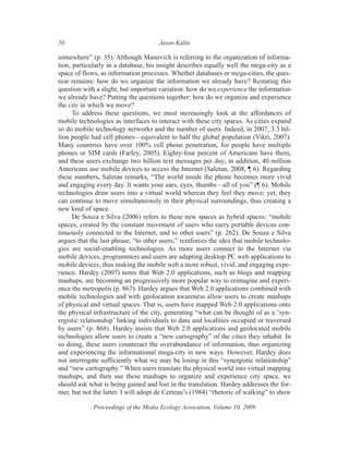 50                                    Jason Kalin

somewhere” (p. 35). Although Manovich is referring to the organization of informa-
tion, particularly in a database, his insight describes equally well the mega-city as a
space of flows, as information processes. Whether databases or mega-cities, the ques-
tion remains: how do we organize the information we already have? Restating this
question with a slight, but important variation: how do we experience the information
we already have? Putting the questions together: how do we organize and experience
the city in which we move?
      To address these questions, we must increasingly look at the affordances of
mobile technologies as interfaces to interact with these city spaces. As cities expand
so do mobile technology networks and the number of users. Indeed, in 2007, 3.3 bil-
lion people had cell phones—equivalent to half the global population (Vikri, 2007).
Many countries have over 100% cell phone penetration, for people have multiple
phones or SIM cards (Farley, 2005). Eighty-four percent of Americans have them,
and these users exchange two billion text messages per day; in addition, 40 million
Americans use mobile devices to access the Internet (Saletan, 2008, ¶ 6). Regarding
these numbers, Saletan remarks, “The world inside the phone becomes more vivid
and engaging every day. It wants your ears, eyes, thumbs—all of you” (¶ 6). Mobile
technologies draw users into a virtual world wherein they feel they move; yet, they
can continue to move simultaneously in their physical surroundings, thus creating a
new kind of space.
      De Souza e Silva (2006) refers to these new spaces as hybrid spaces: “mobile
spaces, created by the constant movement of users who carry portable devices con-
tinuously connected to the Internet, and to other users” (p. 262). De Souza e Silva
argues that the last phrase, “to other users,” reinforces the idea that mobile technolo-
gies are social-enabling technologies. As more users connect to the Internet via
mobile devices, programmers and users are adapting desktop PC web applications to
mobile devices, thus making the mobile web a more robust, vivid, and engaging expe-
rience. Hardey (2007) notes that Web 2.0 applications, such as blogs and mapping
mashups, are becoming an progressively more popular way to reimagine and experi-
ence the metropolis (p. 867). Hardey argues that Web 2.0 applications combined with
mobile technologies and with geolocation awareness allow users to create mashups
of physical and virtual spaces. That is, users have mapped Web 2.0 applications onto
the physical infrastructure of the city, generating “what can be thought of as a ‘syn-
ergistic relationship’ linking individuals to data and localities occupied or traversed
by users” (p. 868). Hardey insists that Web 2.0 applications and geolocated mobile
technologies allow users to create a “new cartography” of the cities they inhabit. In
so doing, these users counteract the overabundance of information, thus organizing
and experiencing the informational mega-city in new ways. However, Hardey does
not interrogate sufficiently what we may be losing in this “synergistic relationship”
and “new cartography.” When users translate the physical world into virtual mapping
mashups, and then use these mashups to organize and experience city space, we
should ask what is being gained and lost in the translation. Hardey addresses the for-
mer, but not the latter. I will adopt de Certeau’s (1984) “rhetoric of walking” to show

             Proceedings of the Media Ecology Assocation, Volume 10, 2009
 