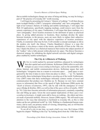 Toward a Rhetoric of Hybrid-Space Walking                      51

that as mobile technologies change our sense of being and doing, we may be losing a
part of “the practice of everyday life” worth rescuing.
      I will begin by presenting de Certeau’s “rhetoric of walking.” I will then discuss
more in-depth Hardey’s (2007) “synergistic relationship” and “new cartography.” In
light of de Certeau’s rhetoric of walking and mobile technologies, I will argue that
Web 2.0 applications, specifically mapping mashups, could remove users from the
sensory experience of city space. Furthermore, I will argue that these mashups, as a
“new cartography,” favor location awareness to the detriment of space as practiced
place. In giving added presence to locations, these mashups devalue the space
between locations; in the process, users are more likely to replace their subjective
experiences of city space with the objective experience of location awareness.
Finally, to counteract what may be lost, I will consider a concept seemingly as old as
the modern city itself—the flâneur. Charles Baudelaire’s flâneur is a man (for
Baudelaire, it was always a man) of the streets, specifically of Paris in the 19th cen-
tury. I depict the flâneur as a rhetorical maneuver that restores the subject position of
the “walker,” who is fully present within physical city space. The flâneur becomes a
rhetorical strategy for rethinking the digital network activities and digital cartogra-
phies enabled by mobile technologies.
                       The City & A Rhetoric of Walking
           e live in world marked by personal mobilities enhanced by technologies

W          that alter spatial and social relations. Kellerman (2006) refers to such tech-
           nologies as space-transcending technologies, such as the automobile, tele-
phone, Internet, and mobile communication devices. Kellerman argues that such
technologies “reorganize time as a means to overcome space . . . [and] space is reor-
ganized by the time it takes to move form one place to others . . .” (p. 72). Spatially
and socially, these technologies bring about a speeding-up of the world. Furthermore,
Urry (2007) states that these technologies intricately connect modes of travel and
communication that produce new fluidities (p. 8). Because we now have constant
access to information that flows at the speed of light, Kellerman (2006) posits the
“death of distance (Cairncross, 1997), side by side with the emergence of virtual
space (Dodge & Kitchin, 2001), as well as that of the space of flows (Castells, 1989)”
(p. 74). Cities have become networks of information processes, constantly expanding
into and filling up space. Given the socio-spatial implications of these space tran-
scending technologies, it might seem odd to focus on walking—the oldest and slow-
est mode of personal mobility. However, Jensen (2006) argues, “We still need to pay
attention to the ways that interaction is facilitated in everyday life, as this is what
makes up the new globalized world” (p. 144). Walking is a fundamental human expe-
rience, and as such, our primary means of viewing, interpreting, and, as will become
more defined, interfacing with cities.
     To see all of a city at one time, we need a bird’s eye view. De Certeau (1984)
begins his chapter “Walking in the City” by looking down from the 110th floor of the

             Proceedings of the Media Ecology Assocation, Volume 10, 2009
 