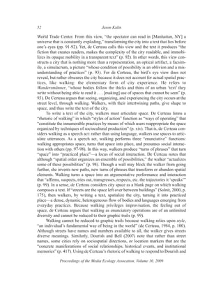 52                                      Jason Kalin

World Trade Center. From this view, “the spectator can read in [Manhattan, NY] a
universe that is constantly exploding,” transforming the city into a text that lies before
one’s eyes (pp. 91-92). Yet, de Certeau calls this view and the text it produces “the
fiction that creates readers, makes the complexity of the city readable, and immobi-
lizes its opaque mobility in a transparent text” (p. 92). In other words, this view con-
structs a city that is nothing more than a representation, an optical artifact, a facsim-
ile, a simulacrum, a picture “whose condition of possibility is an oblivion and a mis-
understanding of practices” (p. 93). For de Certeau, the bird’s eye view does not
reveal, but rather obscures the city because it does not account for actual spatial prac-
tices, like walking: the elementary form of city experience. He refers to
Wandersmänner, “whose bodies follow the thicks and thins of an urban ‘text’ they
write without being able to read it . . . [making] use of spaces that cannot be seen” (p.
93). De Certeau argues that seeing, organizing, and experiencing the city occurs at the
street level, through walking. Walkers, with their intertwining paths, give shape to
space, and thus write the text of the city.
      To write a text of the city, walkers must articulate space. De Certeau limns a
“rhetoric of walking” in which “styles of action” function as “ways of operating” that
“constitute the innumerable practices by means of which users reappropriate the space
organized by techniques of sociocultural production” (p. xiv). That is, de Certeau con-
siders walking as a speech act: rather than using language, walkers use spaces to artic-
ulate utterances. As a speech act, walking performs three “enunciative” functions:
walking appropriates space, turns that space into place, and presumes social interac-
tion with others (pp. 97-98). In this way, walkers produce “turns of phrases” that turn
“space” into “practiced place”—a locus of social interaction. De Certeau notes that
although “spatial order organizes an ensemble of possibilities,” the walker “actualizes
some of these possibilities” (p. 98). Though a wall may block the walker from going
further, she invents new paths, new turns of phrases that transform or abandon spatial
elements. Walking turns a space into an argumentative performance and interaction
that “affirms, suspects, tries out, transgresses, respects, etc. the trajectories it ‘speaks’”
(p. 99). In a sense, de Certeau considers city space as a blank page on which walking
composes a text. If “streets are the space left over between buildings” (Solnit, 2000, p.
175), then walkers, by writing a text, spatialize the city, turning it into practiced
place—a dense, dynamic, heterogeneous flow of bodies and languages emerging from
everyday practices. Because walking privileges improvisation, the feeling out of
space, de Certeau argues that walking as enunciatory operations are of an unlimited
diversity and cannot be reduced to their graphic trails (p. 99).
      Walking cannot be reduced to graphic trails because walking relies upon style,
“an individual’s fundamental way of being in the world” (de Certeau, 1984, p. 100).
Although streets have names and numbers available to all, the walker gives streets
diverse meanings. Similarly, Dourish and Bell (2007) note that rather than street
names, some cities rely on sociospatial directions, or location markers that are the
“concrete manifestations of social relationships, historical events, and institutional
memories” (p. 417). Using de Certeau’s rhetoric of walking to respond to Dourish and

              Proceedings of the Media Ecology Assocation, Volume 10, 2009
 