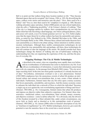 Toward a Rhetoric of Hybrid-Space Walking                      53

Bell is to point out that walkers bring these location markers to life: “They become
liberated spaces that can be occupied” (de Certeau, 1984, p. 105). By diversifying the
space, walkers write stories and memories onto the place: “Here, there used to be a
bakery” and “You see, here there used to be” (emphasis in original, p. 108). Because
walking articulates space and place, Solnit (2000) points out one critical implication,
what she calls a “frightening possibility,” of de Certeau’s rhetoric of walking: “That
if the city is a language spoken by walkers, then a postpedestrian city not only has
fallen silent but risks becoming a dead language, one whose colloquial phrases, jokes,
and curses will vanish, even if its formal grammar survives” (p. 213). Solnit empha-
sizes that the major threat for to urban walkers has been the automobile and automo-
bility, as noted by Guy DeBord in the 1950s, Marshall McLuhan in the 1960s, and
Jean Christophe Bailly in the 1990s. Whereas these cultural and media theorists have
seen automobility as a threat to the urban setting, I direct attention to mobile commu-
nication technologies. Although these mobile communication technologies do not
pose a threat the way automobility did, and perhaps, still does, these technologies do
and will continue to alter the language of the streets. We should consider how these
technologies change the rhetoric of walking into one of hybrid-space walking by
understanding how they are organizing the experience of the city, and thus the prac-
tice of everyday life.
            Mapping Mashups: The City & Mobile Technologies
         s described at the outset, cities are expanding more rapidly than ever before,

A        and an overabundance of information has come to characterize city life. Even
         with an overabundance of information, it seems that information cannot keep
pace with city expansion. As the passage from Mitchell (2001) states, “The city never
stops rewriting itself. In the time one street guide is produced, it’s already become out
of date.” Nevertheless, information overload is not a new phenomenon. Simmel
(1903/2002) emphasizes how the anonymous crowds of urban life produce an intel-
lectual culture and sensual over-stimulation that, in turn, create a blasé attitude in
individuals. Furthermore, Simmel states that city life relies upon a money economy
that favors punctuality, calculability, and exactness. And this money economy comes
to subsume the individual into a network of flows in which the individual “becomes
a single cog as over against the vast overwhelming organization of things and forces”
(Simmel, 1903/2002, p. 18). Consequently, Simmel claims that urban life produces
and imposes an objective rather than subjective experience. For Simmel, these char-
acteristics—intellectual culture, over-stimulation, blasé attitude, money economy,
and objective existence—come to define urban life: “It is obviously only the obverse
of this freedom [created by a blasé attitude] that, under certain circumstances, one
never feels as lonely and as deserted as in this metropolitan crush of persons”
(Simmel, 1903/2002, p. 16). Jensen (2006) refers to Simmel's description of city life
as “loneliness in togetherness” (p. 147). Mobile technologies, however, give users the
potential to turn the nameless faces in the crowd into a social network.

             Proceedings of the Media Ecology Assocation, Volume 10, 2009
 