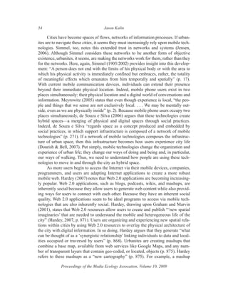 54                                    Jason Kalin

      Cities have become spaces of flows, networks of information processes. If urban-
ites are to navigate these cities, it seems they must increasingly rely upon mobile tech-
nologies. Simmel, too, notes this extended trust in networks and systems (Jensen,
2006). Although Simmel considers these networks to be another form of objective
existence, urbanites, it seems, are making the networks work for them, rather than they
for the networks. Here, again, Simmel (1903/2002) provides insight into this develop-
ment: “A person does not end with the limits of his physical body or with the area to
which his physical activity is immediately confined but embraces, rather, the totality
of meaningful effects which emanates from him temporally and spatially” (p. 17).
With current mobile communication devices, individuals can extend their presence
beyond their immediate physical location. Indeed, mobile phone users exist in two
places simultaneously: their physical location and a digital world of conversations and
information. Meyrowitz (2005) states that even though experience is local, “the peo-
ple and things that we sense are not exclusively local. . . . We may be mentally out-
side, even as we are physically inside” (p. 2). Because mobile phone users occupy two
places simultaneously, de Souza e Silva (2006) argues that these technologies create
hybrid spaces—a merging of physical and digital spaces through social practices.
Indeed, de Souza e Silva “regards space as a concept produced and embedded by
social practices, in which support infrastructure is composed of a network of mobile
technologies” (p. 271). If a network of mobile technologies composes the infrastruc-
ture of urban space, then this infrastructure becomes how users experience city life
(Dourish & Bell, 2007). Put simply, mobile technologies change the organization and
experience of urban life; they change our ways of doing and being and, in particular,
our ways of walking. Thus, we need to understand how people are using these tech-
nologies to move in and through the city as hybrid space.
      As more users begin to access the Internet via their mobile devices, companies,
programmers, and users are adapting Internet applications to create a more robust
mobile web. Hardey (2007) notes that Web 2.0 applications are becoming increasing-
ly popular. Web 2.0 applications, such as blogs, podcasts, wikis, and mashups, are
inherently social because they allow users to generate web content while also provid-
ing ways for users to connect with each other. Because they have an inherent social
quality, Web 2.0 applications seem to be ideal programs to access via mobile tech-
nologies that are also inherently social. Hardey, drawing upon Graham and Marvin
(2001), states that Web 2.0 resources allow users to create and publish “‘new spatial
imaginaries’ that are needed to understand the mobile and heterogeneous life of the
city” (Hardey, 2007, p. 871). Users are organizing and experiencing new spatial rela-
tions within cities by using Web 2.0 resources to overlay the physical architecture of
the city with digital information. In so doing, Hardey argues that they generate “what
can be thought of as a ‘synergistic relationship’ linking individuals to data and local-
ities occupied or traversed by users” (p. 868). Urbanites are creating mashups that
combine a base map, available from web services like Google Maps, and any num-
ber of transparent layers that contain geo-coded, or located, objects (p. 875). Hardey
refers to these mashups as a “new cartography” (p. 875). For example, a mashup

             Proceedings of the Media Ecology Assocation, Volume 10, 2009
 