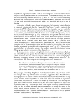 Toward a Rhetoric of Hybrid-Space Walking                                 55

might locate popular cafés within a city or available public restrooms: “This affords
images of the neighborhood and its situation within a conurbation in ways that have
not been commonly available previously” (p. 876). If a user has a Global Positioning
System (GPS) enabled device, she will always know exactly where she is within the
city and in the relation to the nearest café; such a user ostensibly will never be lost in
the city.
      According to Hardey, users should not only never be lost again, but also be able
to plan their path through the city. Hardey (2007) affirms, “Locality matters in the
new world of Web 2.0 and resources are emerging that situate the user in a particular
location so that the information is tailored to his/her spatial needs” (p. 878). He refers
to one service, Loki that claims, “You’ll always know exactly where you are,” and so
the city will never be “strange” (p. 878). Furthermore, through GPS or location-aware
mobile phones, like the iPhone or other smart phones, friends can provide automatic
updates of each other’s location and activities. Another service, Socialight, promises
“A Screen Where Everyone Knows Your Name” (White, 2007). Given that these
claims, Hardey correctly asserts that locality matters and that “Web 2.0 resources are
becoming part of the constituents of the world occupied by city dwellers that is con-
tinually reproduced in material and representational terms” (p. 879). City dwellers
seemingly have an information resource that can keep pace with cities that never stop
filling up space, that never stop rewriting themselves.
      Because users can generate and update information almost instantaneously, they
can ostensibly produce guides that never become outmoded. Nevertheless, Hardey
(2007) overstates his case for a “synergistic relationship” and a “new cartography.”
Referring to mapping mashups of both the London Underground and New York City,
Hardey writes that users can plan their journeys and collect information:
       This indicates how visualizations of complex urban structures, which have previous-
       ly been rendered understandable through abstract designs, are now being remapped
       in ways that provide not only new levels of information but the actual contours of the
       city. . . . Indeed it is possible to undertake a virtual walk along various streets in New
       York as images of the city unfold as if the user were driving down them. (p. 877)

This passage, particularly the phrases “actual contours of the city,” “virtual walk,”
and “images of the city unfold as if the user were,” suggest that these Web 2.0 mobile
mashups produce or capture a perfect translation of the city and the experience of city
space. It seems we no longer have to walk down New York’s streets to experience
space; rather, we can follow a virtual tour created by another user. These mashups are
good ways to find locations within the city, but they cannot reproduce or replace the
experience of the city. Google Maps’ Street View is great for seeing what a city might
look like, but it cannot match the physical experience of being and doing in the
streets. These mashups provide a bird’s eye view of the city. As de Certeau argues,
the problem with a bird’s eye view is that it produces a simulacrum of the city because
it ignores spatial practices, like walking.


             Proceedings of the Media Ecology Assocation, Volume 10, 2009
 