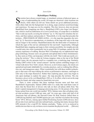 56                                     Jason Kalin

                               HybridSpace Walking
       ocieties have always created maps, or simulated versions of physical space, as

S      a way of understanding the world. All maps are rhetorical: some locations are
       chosen, while others are left out. Some details are given additional presence,
while others fade into the background. In so doing, maps construct social knowledge
and experience. No map can ever be complete. This fact, however, does not prevent
Baudrillard from imagining one that is. Baudrillard (1983) cites Jorge Luis Borges’
tale, which is itself an elaboration of a Lewis Carroll story, of a map that is so detailed
“that it ends up exactly covering the territory” (p. 1). The map first simulates the ter-
ritory, and then replaces and precedes it: “Henceforth, it is the map that precedes the
territory—PRECESSION OF SIMULACRA—it is the map that engenders the terri-
tory” (p. 2). Successive reproductions, or simulacra, of the map refer only to the map
and no longer to the territory. Baudrillard deems this the third-order of simulacra in
which the signs of the real are substituted for the real itself—hyperreality. Although
Baudrillard takes mapping and maps to their extreme possibility, his insights provide
a useful entry into what is potentially lost in using Web 2.0 mashups, namely the full
sensory experience of walking. Because Web 2.0 mashups rely on sophisticated map-
ping technology, because users can generate and upload data to them instantaneous-
ly, they seem as if they can keep pace with the city itself, “that it ends up exactly cov-
ering the territory.” This is what de Certeau imagines when at the top of the World
Trade Center; the city presents itself as a complete text, a totalizing map. Similarly,
Hardey (2007) refers to the “actual contours” and the realistic unfolding images of a
virtual walk down New York’s streets. However, as de Certeau argues, the streets are
spatialized and made inhabitable by everyday practices, such as walking that affirms,
tries out, and transgresses space. What is potentially lost with these mobile technolo-
gies is that users will stop walking the streets as performative utterance, and begin to
refer only to the maps themselves. Rather than exploring space, users may begin to
rely upon mashups to explore the space—the map precedes the territory. The city
becomes a desert of the real (Baudrillard, 1983, p. 2). In effect, what is not on the map
cannot be found, and what cannot be found does not exist.
      There is some evidence that these mashups become more real than real,
Baudrillard’s hyperreality. Saletan (2008) refers to a study that used brain scans to
show that the blood flow of drivers who talk on their cell phone shifts from “the
brain’s spatial management to language processing areas. It’s the picture of the mind
being sucked from one world into another” (¶ 8). Saletan notes that cell-phone-relat-
ed road accidents exceed 1,000 per state, and “six years ago, when only half of all
Americans had cell phones, the Harvard Center for Risk Analysis linked them to
2,600 driving fatalities and 330,000 injuries per year. And that was before the texting
boom” (¶ 9). Drivers, relying upon Global Positioning System (GPS) devices, have
driven into rivers and trees and onto railroad tracks, crashing into trains, because their
GPS mistook it for a road (¶ 10). Saletan concludes, “Today, we’re so enslaved to
mobile devices that we rely on them even to translate the physical world. . . . [Drivers]

             Proceedings of the Media Ecology Assocation, Volume 10, 2009
 