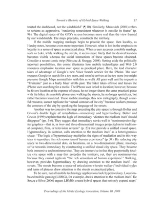 Toward a Rhetoric of Hybrid-Space Walking                      57

trusted the dashboard, not the windshield” (¶ 10). Similarly, Manovich (2001) refers
to screens as aggressive, “rendering nonexistent whatever is outside its frame” (p.
96). The digital space of the GPS’s screen becomes more real than the view framed
by our windshields. The maps precedes, constructs the territory.
      If the mobile mapping mashups begin to precede the space, then locality, as
Hardey notes, becomes even more important. However, what is lost in the emphasis on
locality is a sense of space as practiced place. When a user accesses a mobile mashup,
such as Loki, while walking the streets, it seems more likely that the desired location
becomes visible whereas the social interactions of these spaces become obscured.
Consider a recent comic strip (Nitrozac & Snoggy, 2008). Setting aside the politically
incorrect possibilities, this comic illustrates how mobile technologies and Web 2.0
resources emphasize location over space as practiced place. Here, the lead character
takes of advantage of Google’s new Voice Search service for the iPhone. The user
requests Google to search for a toy store, and soon he arrives at the toy store (we might
presume Google Maps assisted him with this as well). All goes well until he requests a
“Fruitcake” just as a burly biker strolls past. The biker takes offense and leaves the
iPhone user searching for a medic. The iPhone user is tied to location; however, because
he favors location at the expense of space, he no longer shares the same practiced place
with the biker. As a mobile phone user walking the streets, he no longer spatializes, but
rather becomes localized. These mobile mashups, this new cartography, though a use-
ful resource, cannot replicate the “actual contours of the city” because walkers produce
the contours of the city by speaking the language of the streets.
      Another way to conceive the map preceding the city space is through Bolter and
Grusin’s double logic of remediation—immediacy and hypermediacy. Bolter and
Grusin (1999) explain that the logic of immediacy “dictates the medium itself should
disappear” (pp. 5-6). They suggest that immediacy works well in “nonimmersive dig-
ital graphics—that is, in two- and three-dimensional images projected on to tradition-
al computer, film, or television screens” (p. 23) that provide a unified visual space.
Hypermediacy, in contrast, calls attention to the medium itself as a heterogeneous
space: “The logic of hypermediacy multiplies the signs of mediation and in this way
tries to reproduce the rich sensorium of human experience” (p. 34). By reducing city
space to two-dimensional dots, or locations, on a two-dimensional plane, mashups
strive towards immediacy by constructing a unified visual city space. They become
both immersive and nonimmersive. They are immersive in that they purportedly total-
ize city space with a map that precedes the territory; yet, they are nonimmersive
because they cannot replicate “the rich sensorium of human experience.” Walking,
however, provides hypermediacy by drawing attention to the medium itself—the
streets. The streets become a space of articulation wherein walkers’ individual styles
and turns of phrases draw attention to the streets as practiced place.
      To be sure, not all mobile technology applications lack hypermediacy. Location-
based mobile gaming (LBMG), for example, draws attention to the medium itself. De
Souza e Silva (2006) argues LBMGs create hybrid spaces that not only expand users’


             Proceedings of the Media Ecology Assocation, Volume 10, 2009
 