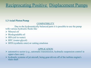 Reciprocating Positive Displacement Pumps
1.3 Axial PistonPump
COMPATIBILITY
Due to the hydrostatically balanced parts it is possible to use the pump
with various hydraulic fluids like
 Mineral oil
 Biodegradable oil
 HFA (oil in water)
 HFC (water-glycol)
 HFD (synthetic ester) or cutting emulsion
APPLICATION
 automotive sector (e.g., automatic transmission, hydraulic suspension control in
upper-class cars)
 hydraulic systems of jet aircraft, being gear-driven off of the turbine engine's
main shaft
 