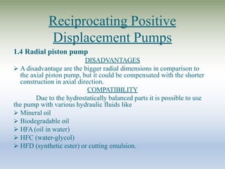 Reciprocating Positive
Displacement Pumps
1.4 Radial piston pump
DISADVANTAGES
 A disadvantage are the bigger radial dimensions in comparison to
the axial piston pump, but it could be compensated with the shorter
construction in axial direction.
COMPATIBILITY
Due to the hydrostatically balanced parts it is possible to use
the pump with various hydraulic fluids like
 Mineral oil
 Biodegradable oil
 HFA(oil in water)
 HFC (water-glycol)
 HFD (synthetic ester) or cutting emulsion.
 
