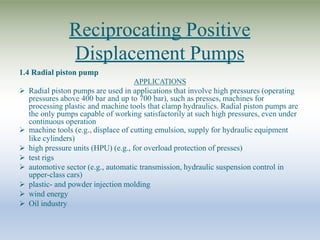 Reciprocating Positive
Displacement Pumps
1.4 Radial piston pump
APPLICATIONS
 Radial piston pumps are used in applications that involve high pressures (operating
pressures above 400 bar and up to 700 bar), such as presses, machines for
processing plastic and machine tools that clamp hydraulics. Radial piston pumps are
the only pumps capable of working satisfactorily at such high pressures, even under
continuous operation
 machine tools (e.g., displace of cutting emulsion, supply for hydraulic equipment
like cylinders)
 high pressure units (HPU) (e.g., for overload protection of presses)
 test rigs
 automotive sector (e.g., automatic transmission, hydraulic suspension control in
upper-class cars)
 plastic- and powder injection molding
 wind energy
 Oil industry
 