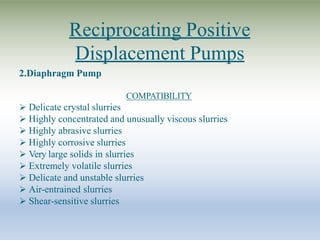 Reciprocating Positive
Displacement Pumps
2.Diaphragm Pump
COMPATIBILITY
 Delicate crystal slurries
 Highly concentrated and unusually viscous slurries
 Highly abrasive slurries
 Highly corrosive slurries
 Very large solids in slurries
 Extremely volatile slurries
 Delicate and unstable slurries
 Air-entrained slurries
 Shear-sensitive slurries
 