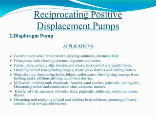 Reciprocating Positive
Displacement Pumps
2.Diaphragm Pump
APPLICATIONS
 For drum and small tank transfer, pickling solutions, chemical feed.
 Filter press, tank cleaning systems, pigments and resins.
 Paints, latex, ceramic slip, slurries, polymers, tank car fill and empty, foods.
 Handling optical lens grinding rouges, waste glass slurries and cutting slurries.
 Ship cleaning, dewatering holds, bilges, coffer dams, fire-fighting, sewage from
holding tanks, offshore drilling, sand blast slurries.
 Mill scale, pickling tank chemicals, foundry sand slurries, palm oils, cutting oils.
Dewatering mines and construction sites, caissons, tunnels.
 Transfer of frits, enamels, solvents, latex, pigments, additives, inhibitors, resins,
dryers.
 Decanting and emptying of acid and alkaline bath solutions, pumping of heavy
contaminated sewage and slurries.
 