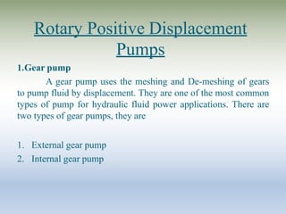 Rotary Positive Displacement
Pumps
1.Gear pump
A gear pump uses the meshing and De-meshing of gears
to pump fluid by displacement. They are one of the most common
types of pump for hydraulic fluid power applications. There are
two types of gear pumps, they are
1. External gear pump
2. Internal gear pump
 