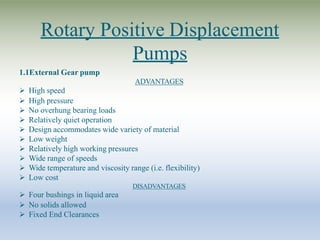 Rotary Positive Displacement
Pumps
1.1External Gear pump
ADVANTAGES
 High speed
 High pressure
 No overhung bearing loads
 Relatively quiet operation
 Design accommodates wide variety of material
 Low weight
 Relatively high working pressures
 Wide range of speeds
 Wide temperature and viscosity range (i.e. flexibility)
 Low cost
DISADVANTAGES
 Four bushings in liquid area
 No solids allowed
 Fixed End Clearances
 