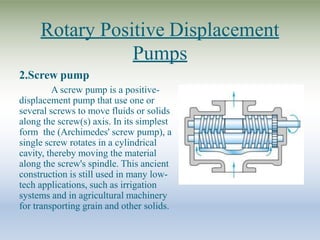 Rotary Positive Displacement
Pumps
2.Screw pump
A screw pump is a positive-
displacement pump that use one or
several screws to move fluids or solids
along the screw(s) axis. In its simplest
form the (Archimedes' screw pump), a
single screw rotates in a cylindrical
cavity, thereby moving the material
along the screw's spindle. This ancient
construction is still used in many low-
tech applications, such as irrigation
systems and in agricultural machinery
for transporting grain and other solids.
 