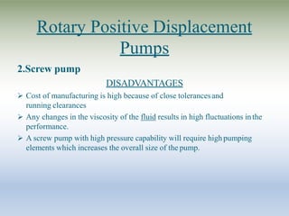 Rotary Positive Displacement
Pumps
2.Screw pump
DISADVANTAGES
 Cost of manufacturing is high because of close tolerancesand
running clearances
 Any changes in the viscosity of the fluid results in high fluctuations inthe
performance.
 A screw pump with high pressure capability will require highpumping
elements which increases the overall size of the pump.
 
