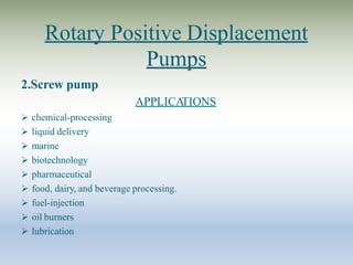 Rotary Positive Displacement
Pumps
2.Screw pump
APPLICA
TIONS
 chemical-processing
 liquid delivery
 marine
 biotechnology
 pharmaceutical
 food, dairy, and beverage processing.
 fuel-injection
 oil burners
 lubrication
 