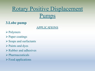Rotary Positive Displacement
Pumps
3.Lobe pump
APPLICA
TIONS
 Polymers
 Paper coatings
 Soaps and surfactants
 Paints and dyes
 Rubber and adhesives
 Pharmaceuticals
 Food applications
 